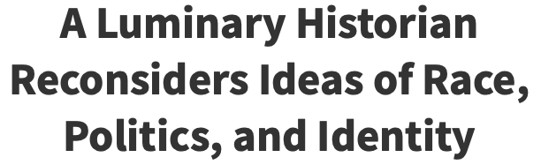 A Luminary Historian Reconsiders Ideas of Race, Politics, and Identity A Luminary Historian Reconsiders Ideas of Race, Politics, and Identity