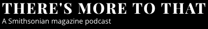 There's More to That, A Smithsonian Magazine podcast There's More to That, A Smithsonian Magazine podcast